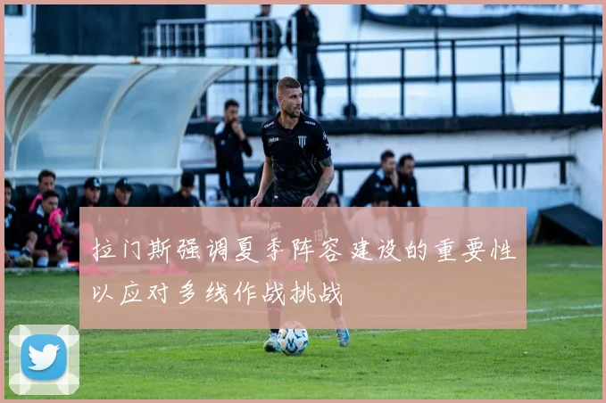 拉门斯强调夏季阵容建设的重要性以应对多线作战挑战
