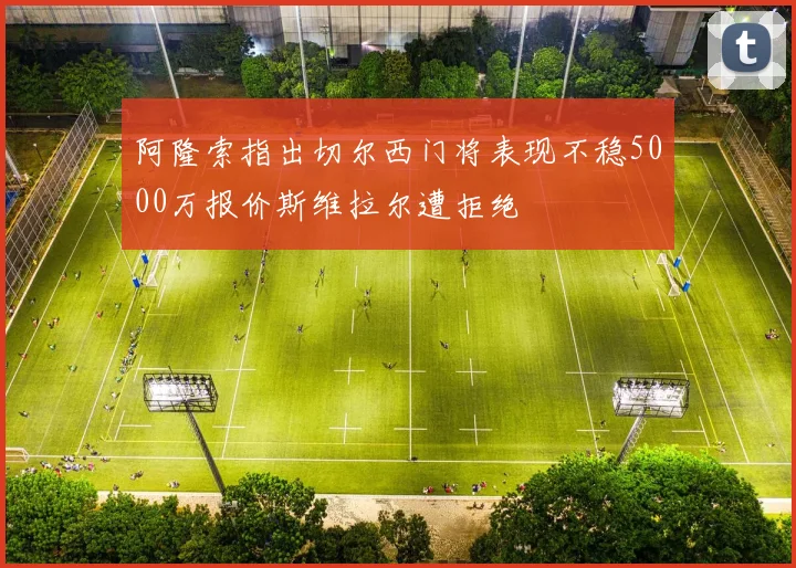 阿隆索指出切尔西门将表现不稳5000万报价斯维拉尔遭拒绝