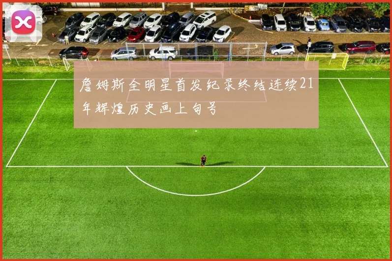 詹姆斯全明星首发纪录终结连续21年辉煌历史画上句号