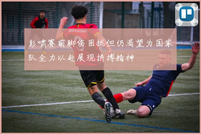彭啸赛前脚伤困扰但仍渴望为国家队全力以赴展现拼搏精神