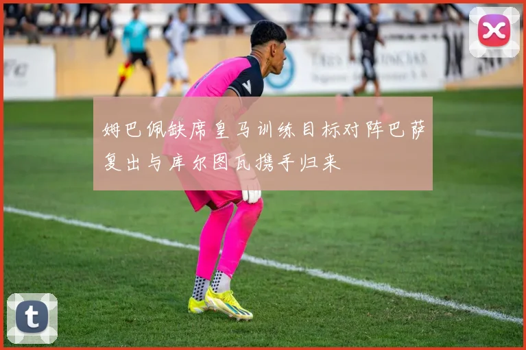 姆巴佩缺席皇马训练目标对阵巴萨复出与库尔图瓦携手归来