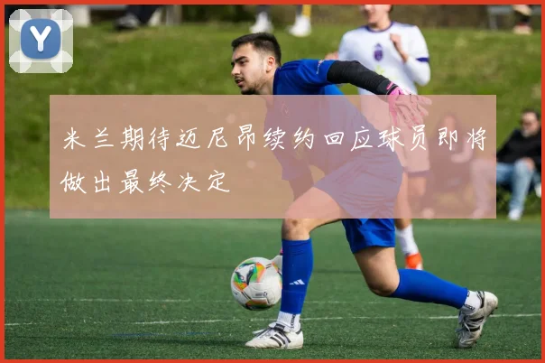 米兰期待迈尼昂续约回应球员即将做出最终决定
