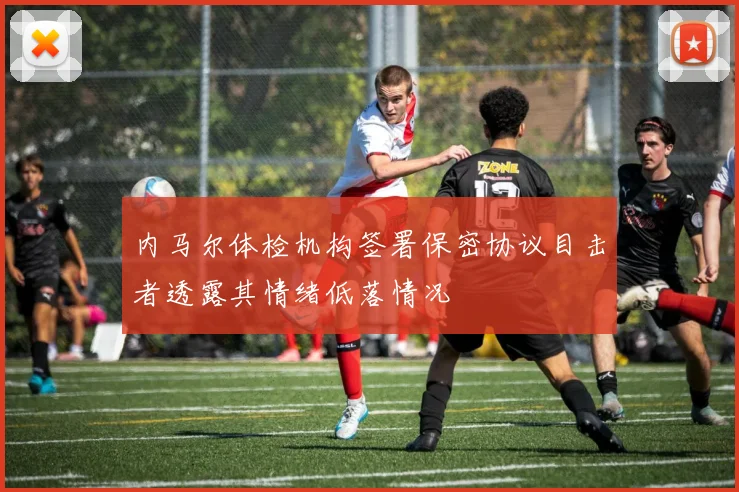 内马尔体检机构签署保密协议目击者透露其情绪低落情况