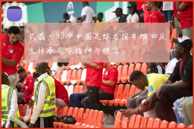 武磊为93岁中国足球名宿年维泗庆生传承足球精神与理念