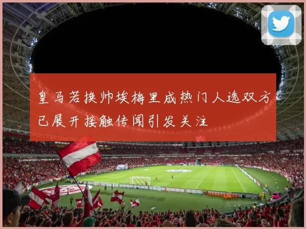 皇马若换帅埃梅里成热门人选双方已展开接触传闻引发关注
