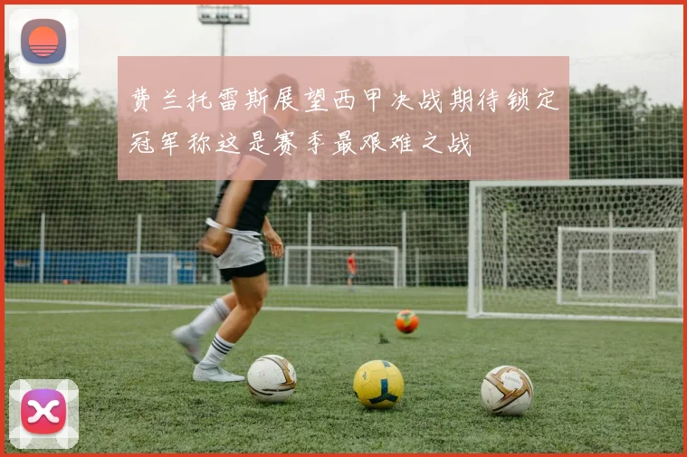 费兰托雷斯展望西甲决战期待锁定冠军称这是赛季最艰难之战