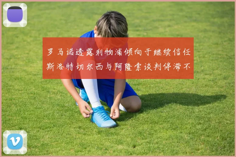 罗马诺透露利物浦倾向于继续信任斯洛特切尔西与阿隆索谈判停滞不前