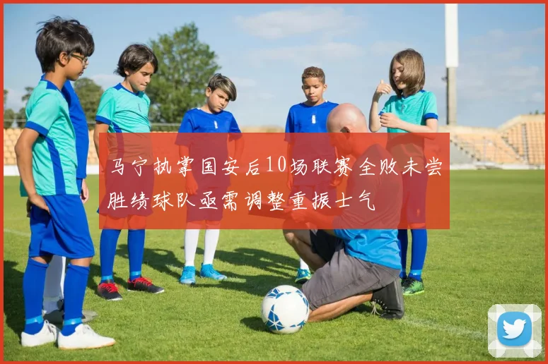马宁执掌国安后10场联赛全败未尝胜绩球队亟需调整重振士气